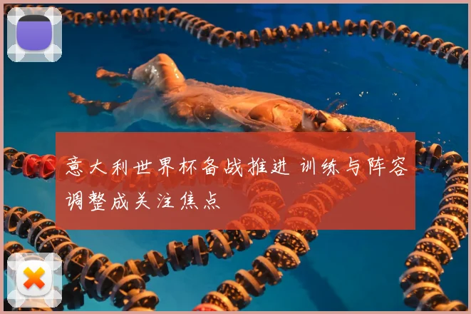 意大利世界杯备战推进 训练与阵容调整成关注焦点
