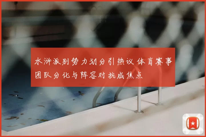 水浒派别势力划分引热议 体育赛事团队分化与阵容对抗成焦点