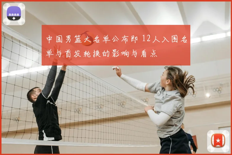 中国男篮大名单公布即 12人入围名单与首发轮换的影响与看点