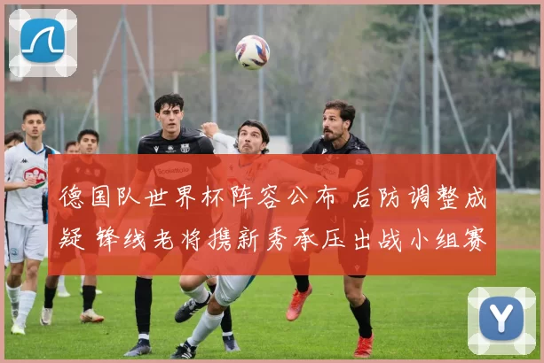德国队世界杯阵容公布 后防调整成疑 锋线老将携新秀承压出战小组赛