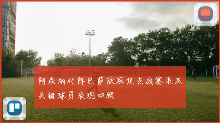 阿森纳对阵巴萨欧冠焦点战赛果及关键球员表现回顾
