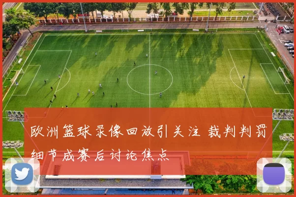 欧洲篮球录像回放引关注 裁判判罚细节成赛后讨论焦点
