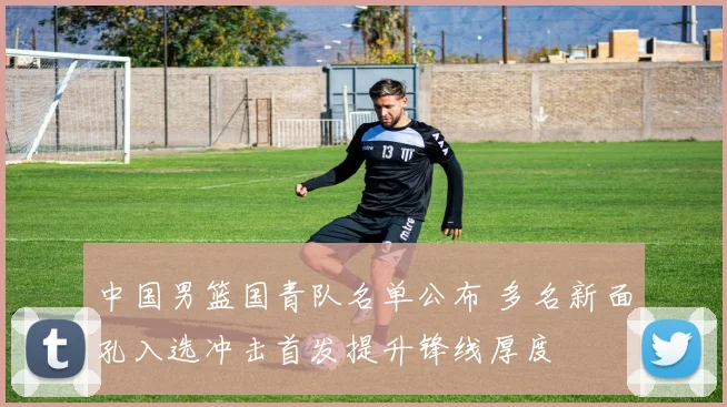 中国男篮国青队名单公布 多名新面孔入选冲击首发提升锋线厚度
