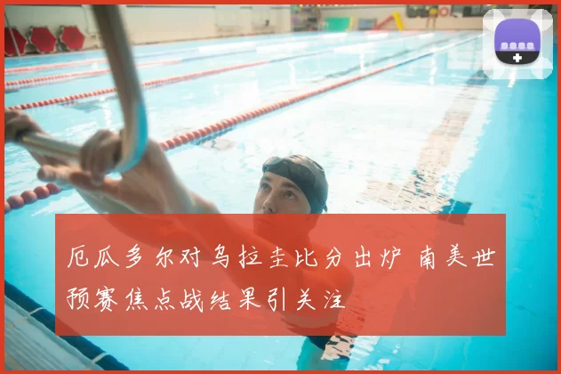 厄瓜多尔对乌拉圭比分出炉 南美世预赛焦点战结果引关注