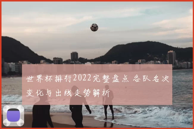 世界杯排行2022完整盘点 各队名次变化与出线走势解析