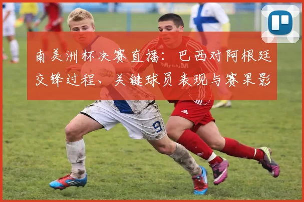 南美洲杯决赛直播：巴西对阿根廷交锋过程、关键球员表现与赛果影响