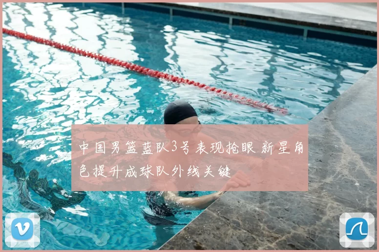 中国男篮蓝队3号表现抢眼 新星角色提升成球队外线关键