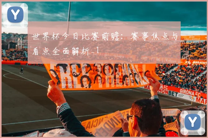 世界杯今日比赛前瞻:赛事焦点与看点全面解析_1