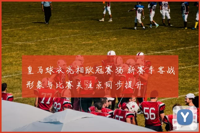 皇马球衣亮相欧冠赛场 新赛季客战形象与比赛关注点同步提升