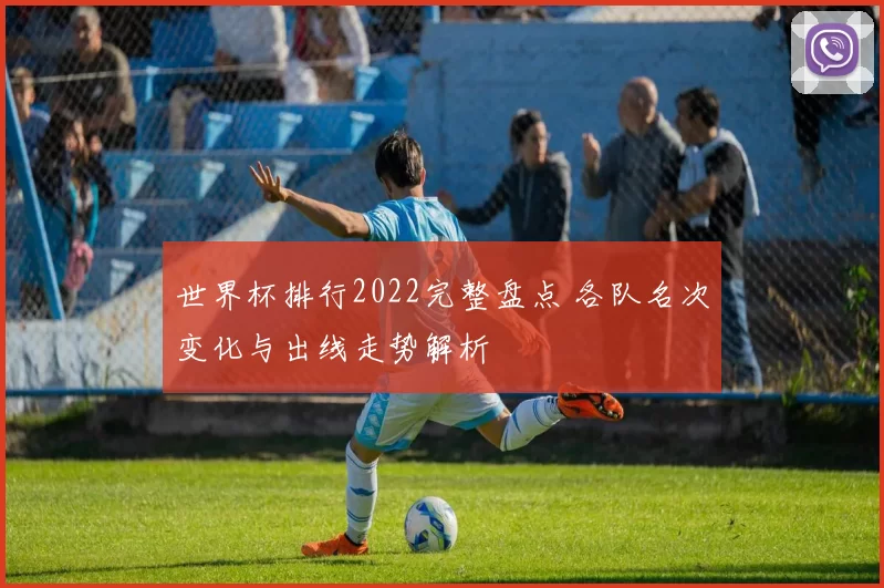 世界杯排行2022完整盘点 各队名次变化与出线走势解析