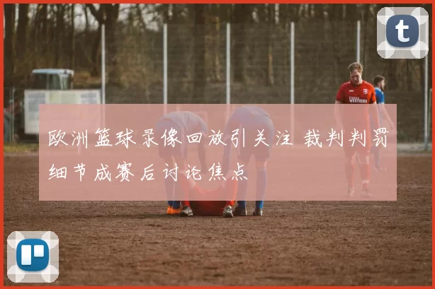 欧洲篮球录像回放引关注 裁判判罚细节成赛后讨论焦点