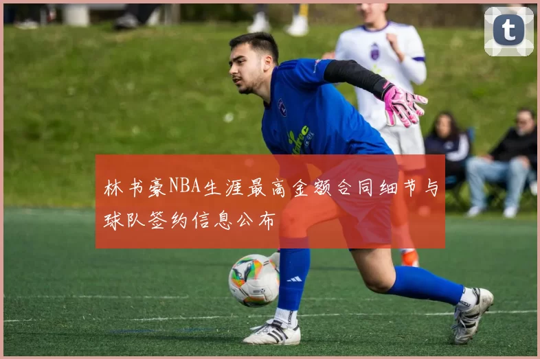 林书豪NBA生涯最高金额合同细节与球队签约信息公布