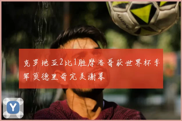 克罗地亚2比1胜摩洛哥获世界杯季军莫德里奇完美谢幕