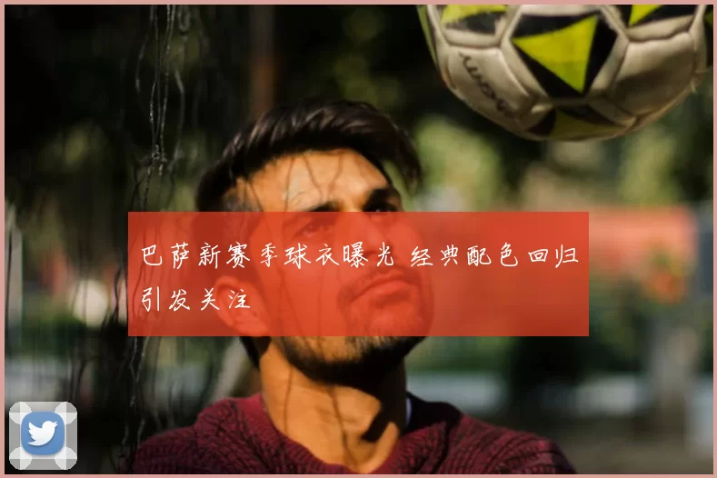 巴萨新赛季球衣曝光 经典配色回归引发关注