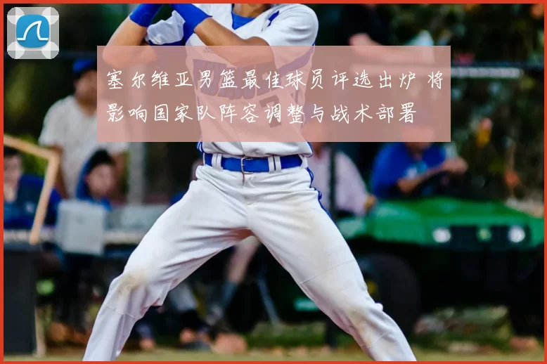 塞尔维亚男篮最佳球员评选出炉 将影响国家队阵容调整与战术部署
