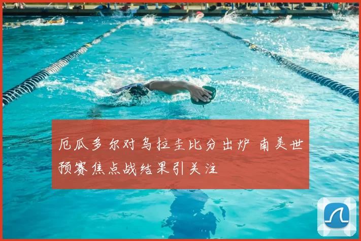 厄瓜多尔对乌拉圭比分出炉 南美世预赛焦点战结果引关注