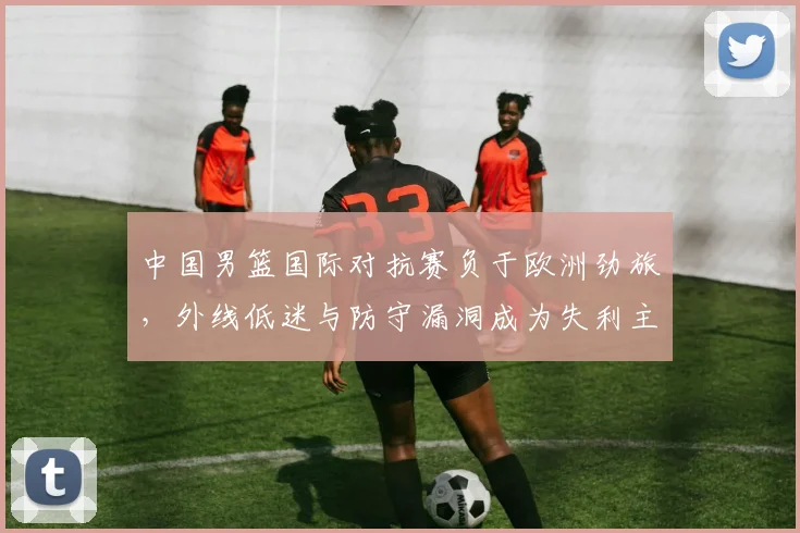 中国男篮国际对抗赛负于欧洲劲旅，外线低迷与防守漏洞成为失利主因