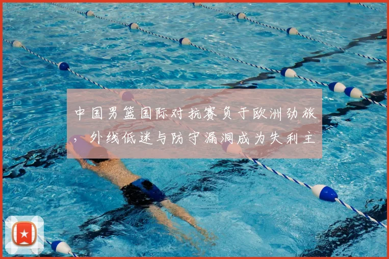 中国男篮国际对抗赛负于欧洲劲旅，外线低迷与防守漏洞成为失利主因