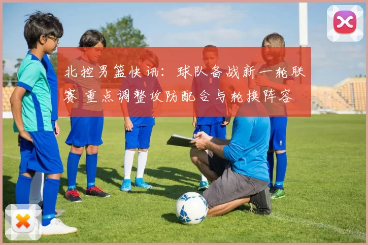 北控男篮快讯：球队备战新一轮联赛 重点调整攻防配合与轮换阵容
