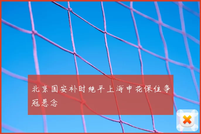 北京国安补时绝平上海申花保住争冠悬念