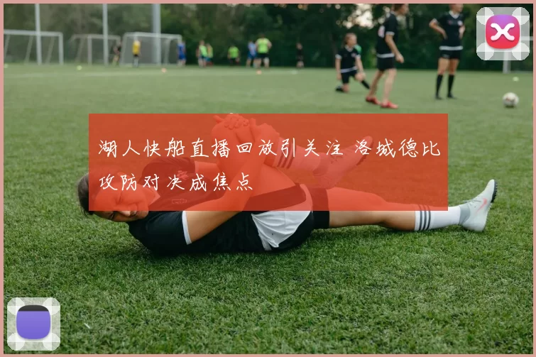 湖人快船直播回放引关注 洛城德比攻防对决成焦点