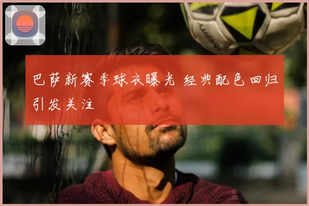 巴萨新赛季球衣曝光 经典配色回归引发关注