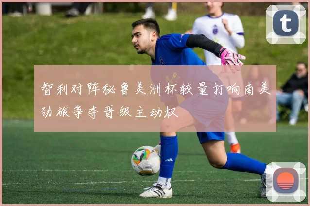 智利对阵秘鲁美洲杯较量打响南美劲旅争夺晋级主动权