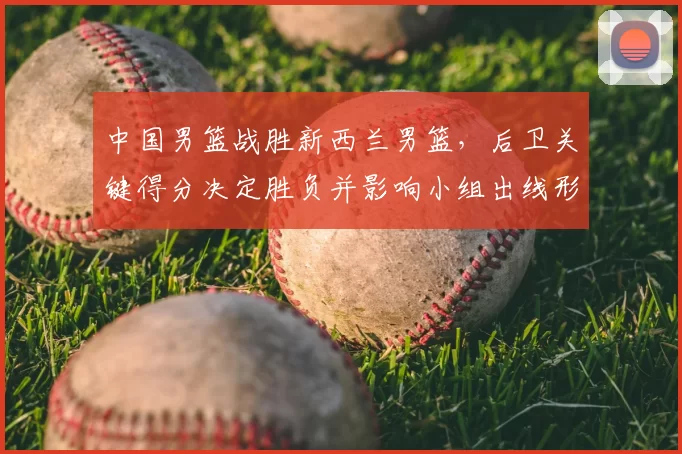 中国男篮战胜新西兰男篮，后卫关键得分决定胜负并影响小组出线形势