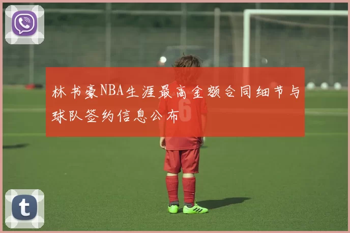 林书豪NBA生涯最高金额合同细节与球队签约信息公布