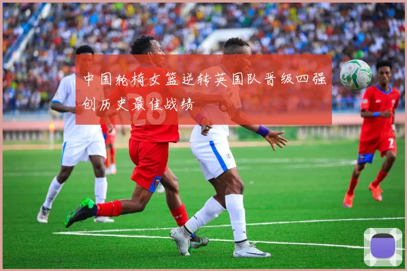 中国轮椅女篮逆转英国队晋级四强创历史最佳战绩