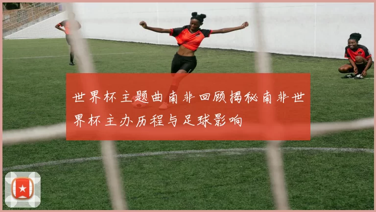 世界杯主题曲南非回顾揭秘南非世界杯主办历程与足球影响