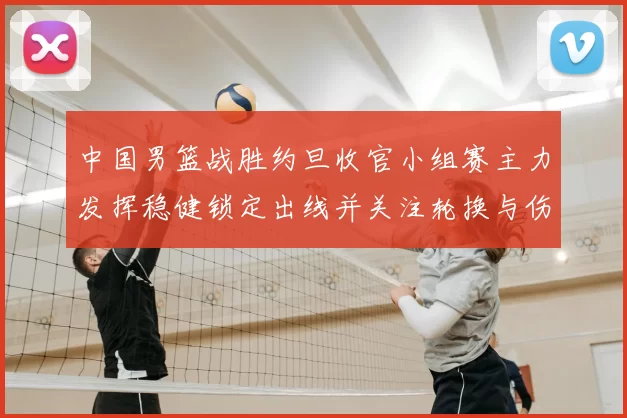 中国男篮战胜约旦收官小组赛主力发挥稳健锁定出线并关注轮换与伤情