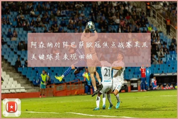 阿森纳对阵巴萨欧冠焦点战赛果及关键球员表现回顾