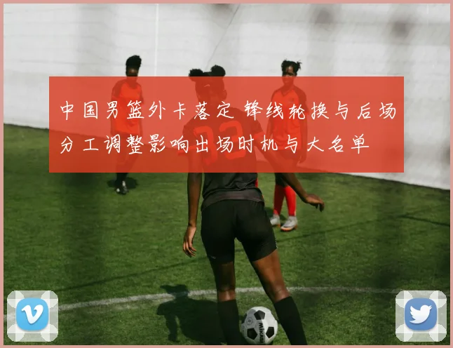 中国男篮外卡落定 锋线轮换与后场分工调整影响出场时机与大名单