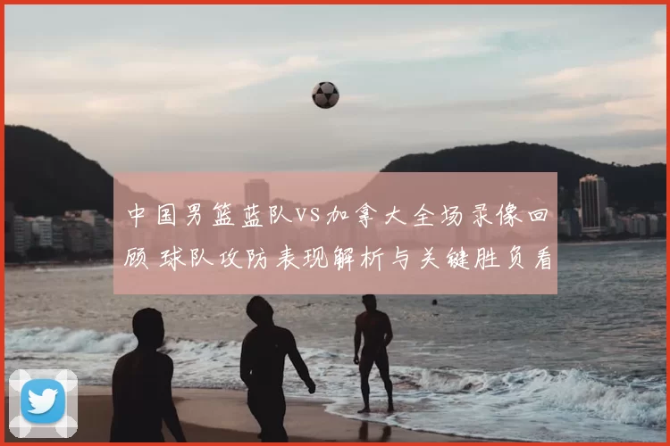 中国男篮蓝队vs加拿大全场录像回顾 球队攻防表现解析与关键胜负看点