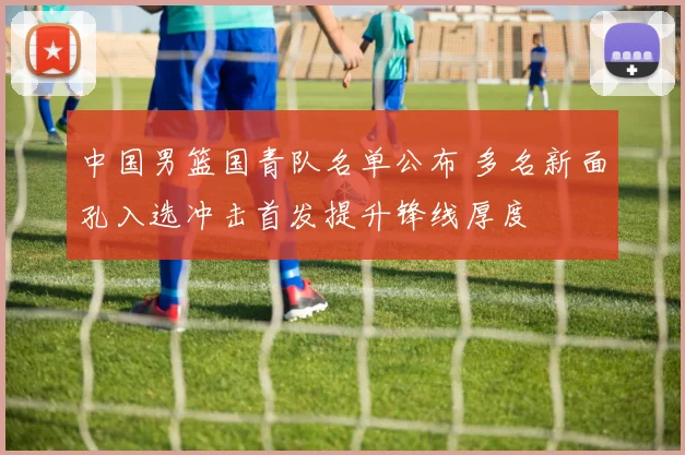 中国男篮国青队名单公布 多名新面孔入选冲击首发提升锋线厚度