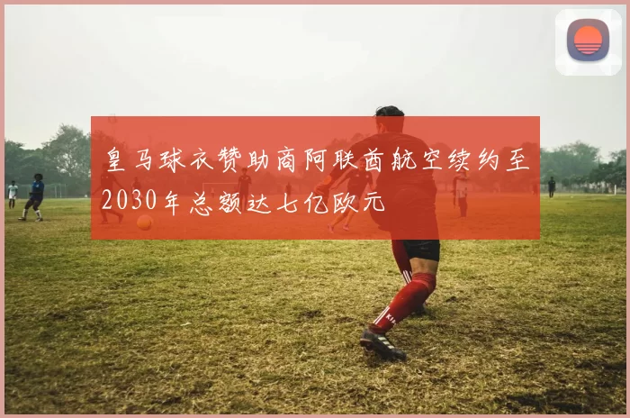 皇马球衣赞助商阿联酋航空续约至2030年总额达七亿欧元