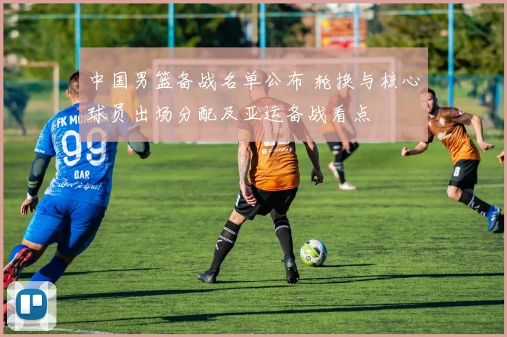 中国男篮备战名单公布 轮换与核心球员出场分配及亚运备战看点