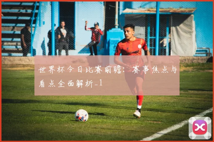世界杯今日比赛前瞻：赛事焦点与看点全面解析_1