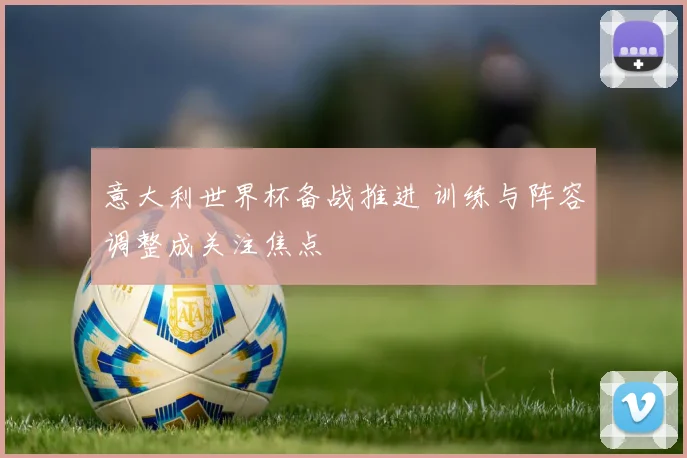 意大利世界杯备战推进 训练与阵容调整成关注焦点