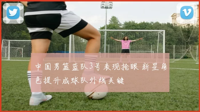 中国男篮蓝队3号表现抢眼 新星角色提升成球队外线关键