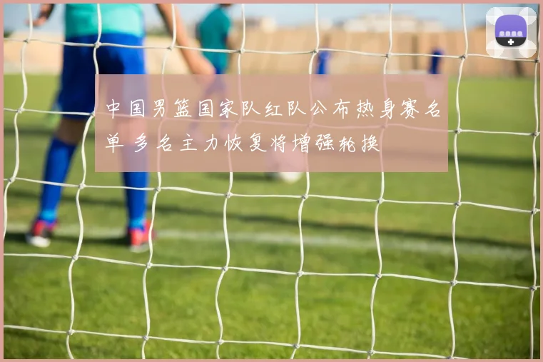 中国男篮国家队红队公布热身赛名单 多名主力恢复将增强轮换