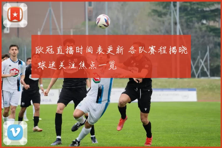 欧冠直播时间表更新 各队赛程揭晓 球迷关注焦点一览