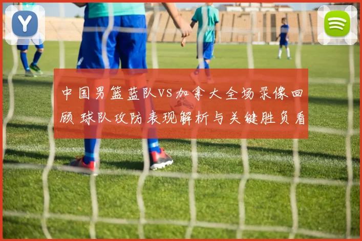 中国男篮蓝队vs加拿大全场录像回顾 球队攻防表现解析与关键胜负看点