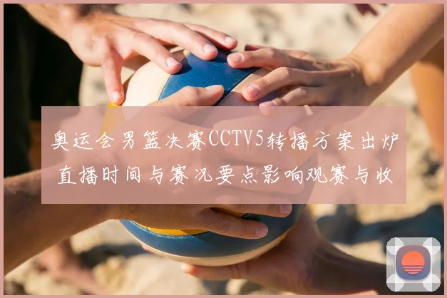 奥运会男篮决赛CCTV5转播方案出炉 直播时间与赛况要点影响观赛与收视