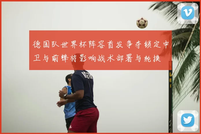 德国队世界杯阵容首发争夺锁定中卫与前锋将影响战术部署与轮换